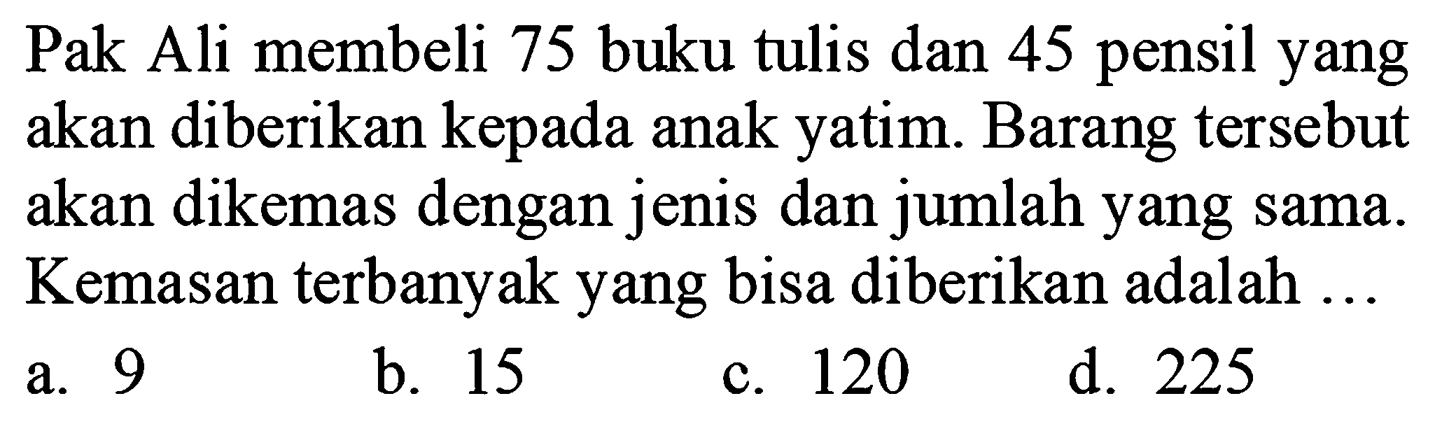 Pak Ali membeli 75 buku tulis dan 45 pensil yang akan diberikan kepada anak yatim. Barang tersebut akan dikemas dengan jenis dan jumlah yang sama. Kemasan terbanyak yang bisa diberikan adalah ...
a. 9
b. 15
c. 120
d. 225