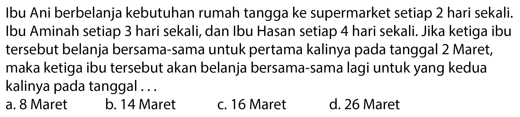 Ibu Ani berbelanja kebutuhan rumah tangga ke supermarket setiap 2 hari sekali. Ibu Aminah setiap 3 hari sekali, dan Ibu Hasan setiap 4 hari sekali. Jika ketiga ibu tersebut belanja bersama-sama untuk pertama kalinya pada tanggal 2 Maret, maka ketiga ibu tersebut akan belanja bersama-sama lagi untuk yang kedua kalinya pada tanggal ...
a. 8 Maret
b. 14 Maret
c. 16 Maret
d. 26 Maret