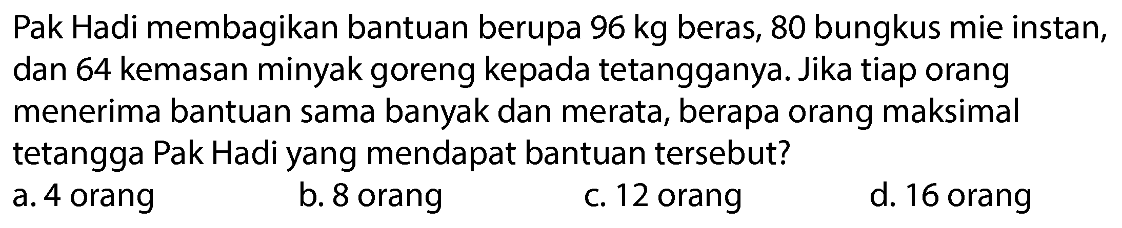 Pak Hadi membagikan bantuan berupa  96 kg  beras, 80 bungkus mie instan, dan 64 kemasan minyak goreng kepada tetangganya. Jika tiap orang menerima bantuan sama banyak dan merata, berapa orang maksimal tetangga Pak Hadi yang mendapat bantuan tersebut?
a. 4 orang
b. 8 orang
c. 12 orang
d. 16 orang