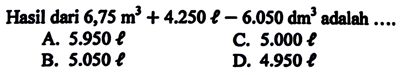 Hasil dari  6,75 m^3 + 4.250 l - 6.050 dm^3 adalah ....
A.  5.950 l 
C.  5.000 l 
B.  5.050 l 
D.  4.950 l 