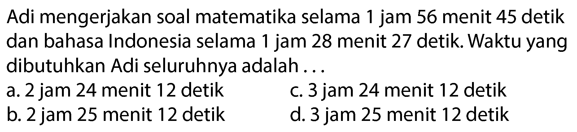 Adi mengerjakan soal matematika selama 1 jam 56 menit 45 detik dan bahasa Indonesia selama 1 jam 28 menit 27 detik. Waktu yang dibutuhkan Adi seluruhnya adalah ...
a. 2 jam 24 menit 12 detik
c. 3 jam 24 menit 12 detik
b. 2 jam 25 menit 12 detik
d. 3 jam 25 menit 12 detik