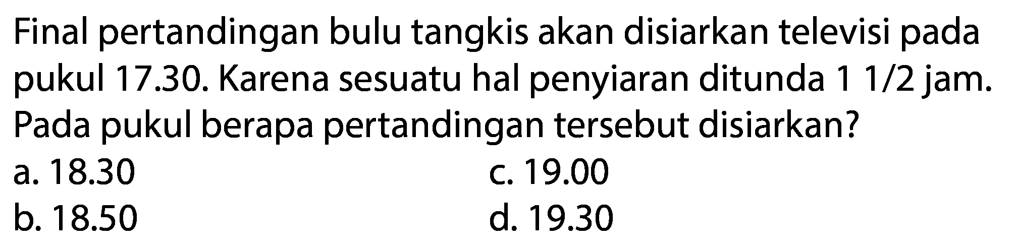 Final pertandingan bulu tangkis akan disiarkan televisi pada pukul 17.30. Karena sesuatu hal penyiaran ditunda  11 / 2  jam. Pada pukul berapa pertandingan tersebut disiarkan?
a.  18.30 
c.  19.00 
b.  18.50 
d.  19.30 