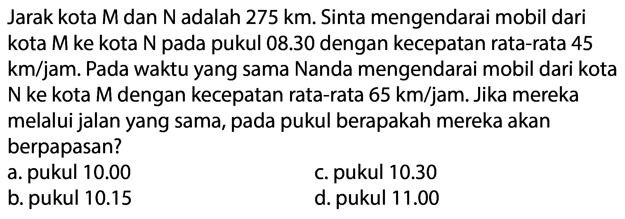 Jarak kota M dan N adalah  275 km . Sinta mengendarai mobil dari kota  M  ke kota  N  pada pukul  08.30  dengan kecepatan rata-rata 45 km/jam. Pada waktu yang sama Nanda mengendarai mobil dari kota  N  ke kota M dengan kecepatan rata-rata  65 km / jam . Jika mereka melalui jalan yang sama, pada pukul berapakah mereka akan berpapasan?
a. pukul  10.00 
c. pukul  10.30 
b. pukul  10.15 
d. pukul  11.00 