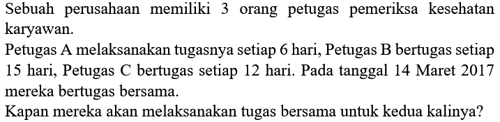 Sebuah perusahaan memiliki 3 orang petugas pemeriksa kesehatan karyawan.
Petugas A melaksanakan tugasnya setiap 6 hari, Petugas  B  bertugas setiap 15 hari, Petugas  C  bertugas setiap 12 hari. Pada tanggal 14 Maret 2017 mereka bertugas bersama.
Kapan mereka akan melaksanakan tugas bersama untuk kedua kalinya?