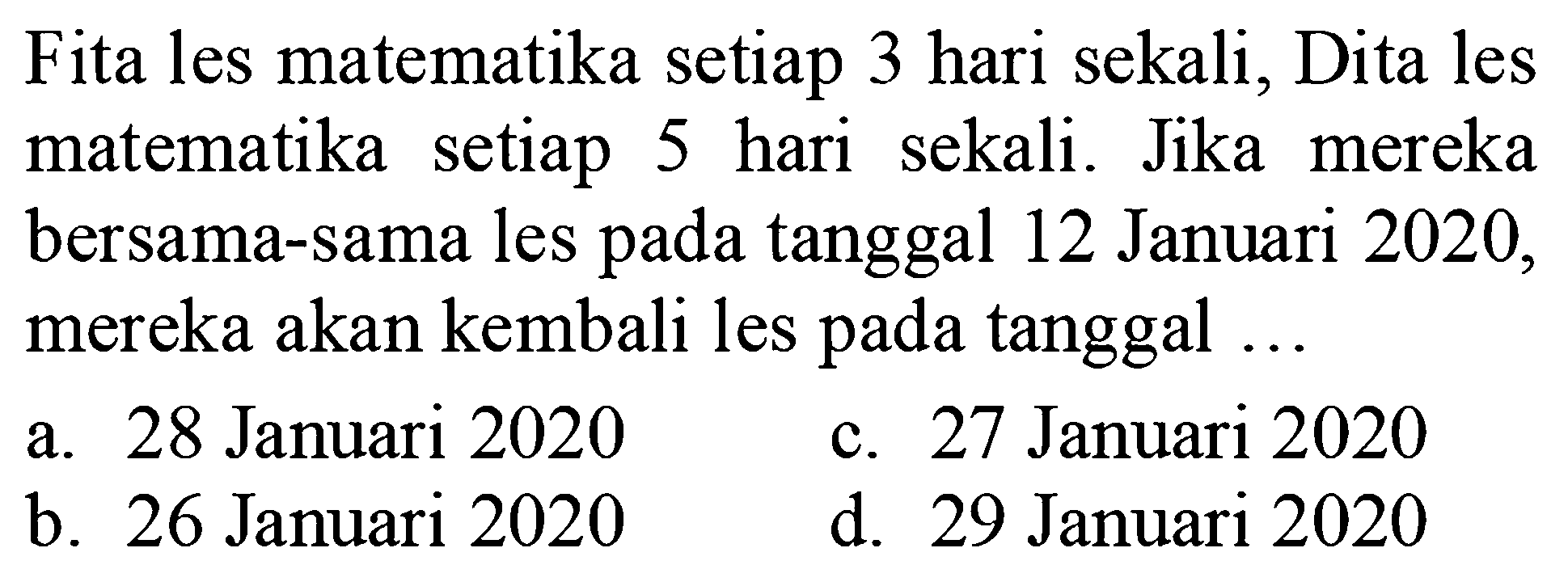 Fita les matematika setiap 3 hari sekali, Dita les matematika setiap 5 hari sekali. Jika mereka bersama-sama les pada tanggal 12 Januari 2020 , mereka akan kembali les pada tanggal ...
a. 28 Januari 2020
c. 27 Januari 2020
b. 26 Januari 2020
d. 29 Januari 2020