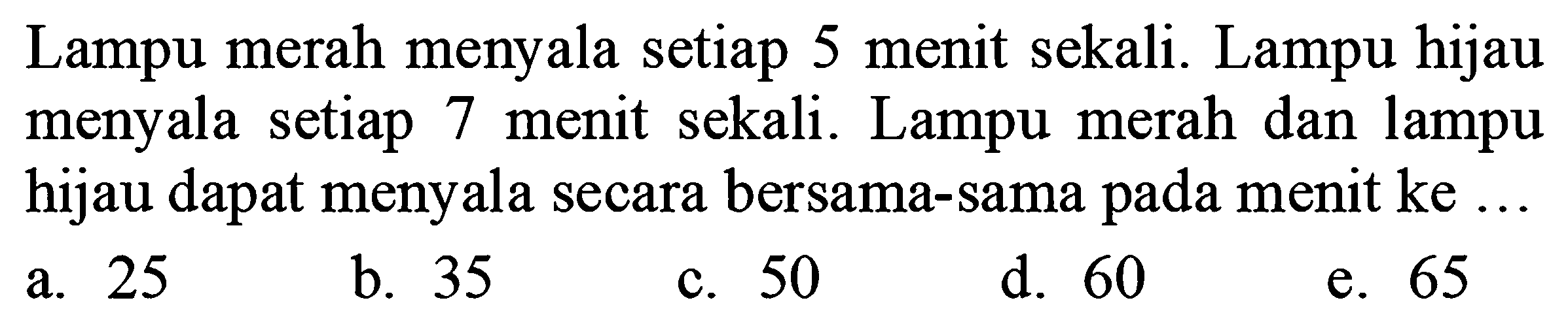 Lampu merah menyala setiap 5 menit sekali. Lampu hijau menyala setiap 7 menit sekali. Lampu merah dan lampu hijau dapat menyala secara bersama-sama pada menit ke ...
a. 25
b. 35
c. 50
d. 60
e. 65