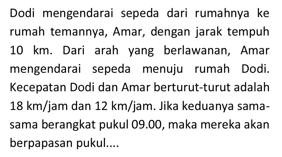 Dodi mengendarai sepeda dari rumahnya ke rumah temannya, Amar, dengan jarak tempuh  10 ~km . Dari arah yang berlawanan, Amar mengendarai sepeda menuju rumah Dodi. Kecepatan Dodi dan Amar berturut-turut adalah  18 ~km / jam  dan  12 ~km / jam . Jika keduanya samasama berangkat pukul 09.00, maka mereka akan berpapasan pukul....