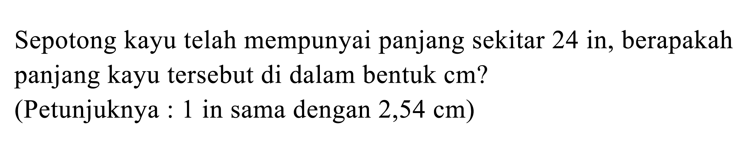 Sepotong kayu telah mempunyai panjang sekitar 24 in, berapakah panjang kayu tersebut di dalam bentuk cm? (Petunjuknya: 1 in sama dengan 2,54 cm) 