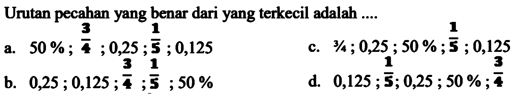 Urutan pecahan yang benar dari yang terkecil adalah ....
 (ll) { a. ) 50 % ; (3)/(4) ; 0,25 ; {5) ; 0,125   { c. ) 3 / 4 ; 0,25 ; 50 % ; (1)/(5) ; 0,125   { b. ) 0,25 ; 0,125 ; (3)/(4) ; (1)/(5) ; 50 %   { d. ) 0,125 ; {5) ; 0,25 ; 50 % ; (3)/(4) 