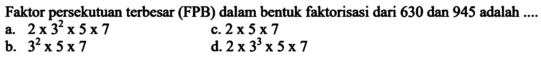 Faktor persekutuan terbesar (FPB) dalam bentuk faktorisasi dari 630 dan 945 adalah  ... 
a.  2 x 3^(2) x 5 x 7 
c.  2 x 5 x 7 
b.  3^(2) x 5 x 7 
d.  2 x 3^(3) x 5 x 7 