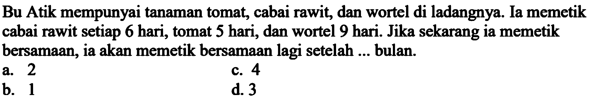 Bu Atik mempunyai tanaman tomat, cabai rawit, dan wortel di ladangnya. Ia memetik cabai rawit setiap 6 hari, tomat 5 hari, dan wortel 9 hari. Jika sekarang ia memetik bersamaan, ia akan memetik bersamaan lagi setelah ... bulan.
a. 2
c. 4
b. 1
d. 3