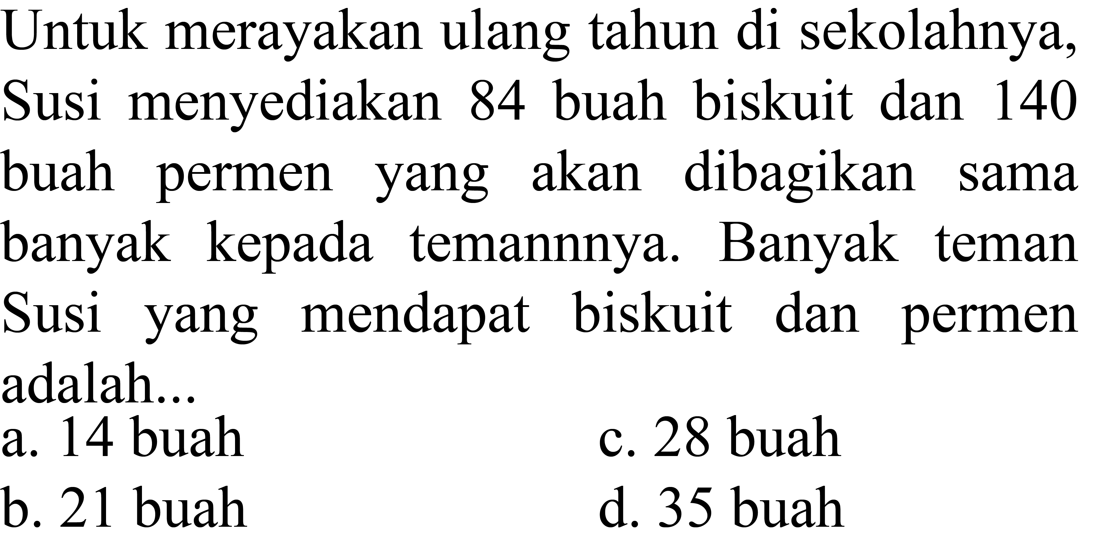 Untuk merayakan ulang tahun di sekolahnya, Susi menyediakan 84 buah biskuit dan 140 buah permen yang akan dibagikan sama banyak kepada temannnya. Banyak teman Susi yang mendapat biskuit dan permen adalah...
a. 14 buah
c. 28 buah
b. 21 buah
d. 35 buah