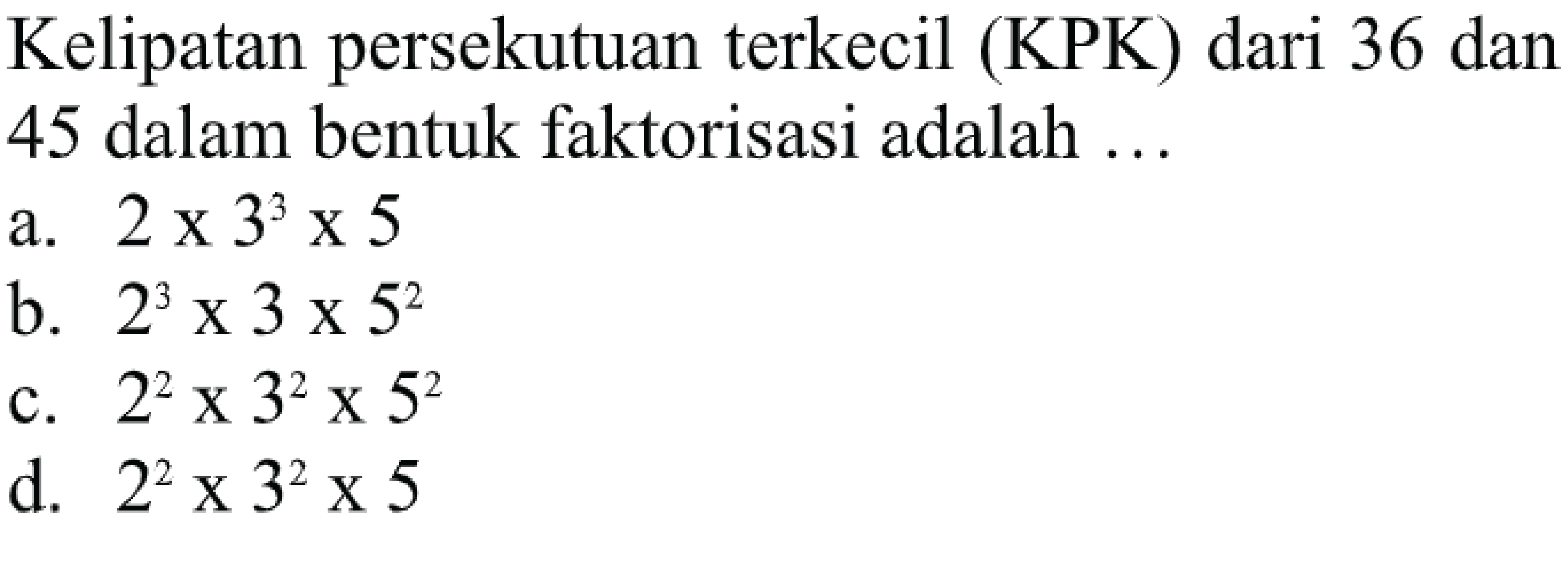 Kelipatan persekutuan terkecil (KPK) dari 36 dan 45 dalam bentuk faktorisasi adalah ...
a.  2 x 3^(3) x 5 
b.  2^(3) x 3 x 5^(2) 
c.  2^(2) x 3^(2) x 5^(2) 
d.  2^(2) x 3^(2) x 5 