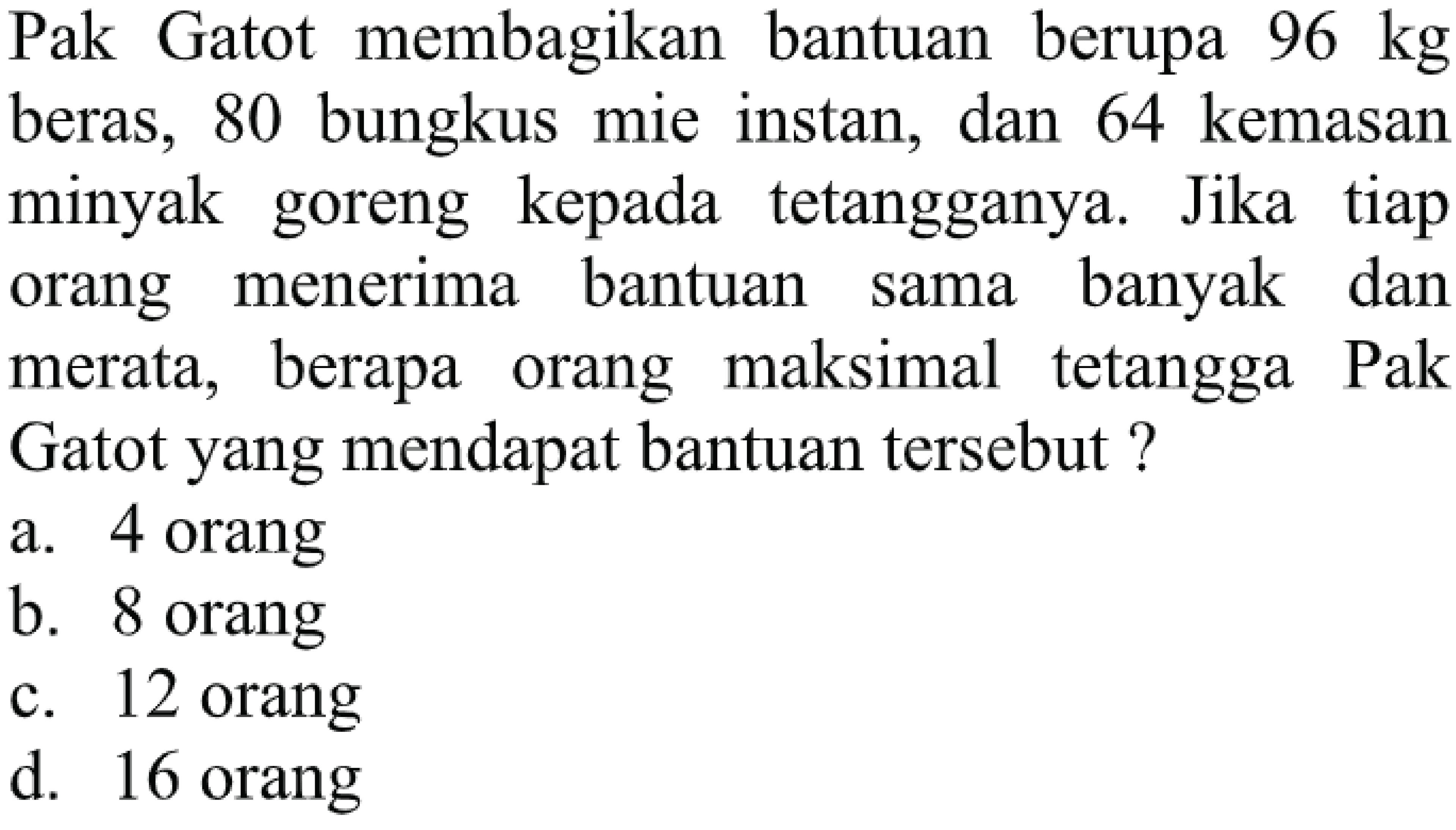 Pak Gatot membagikan bantuan berupa  96 kg  beras, 80 bungkus mie instan, dan 64 kemasan minyak goreng kepada tetangganya. Jika tiap orang menerima bantuan sama banyak dan merata, berapa orang maksimal tetangga Pak Gatot yang mendapat bantuan tersebut?
a. 4 orang
b. 8 orang
c. 12 orang
d. 16 orang