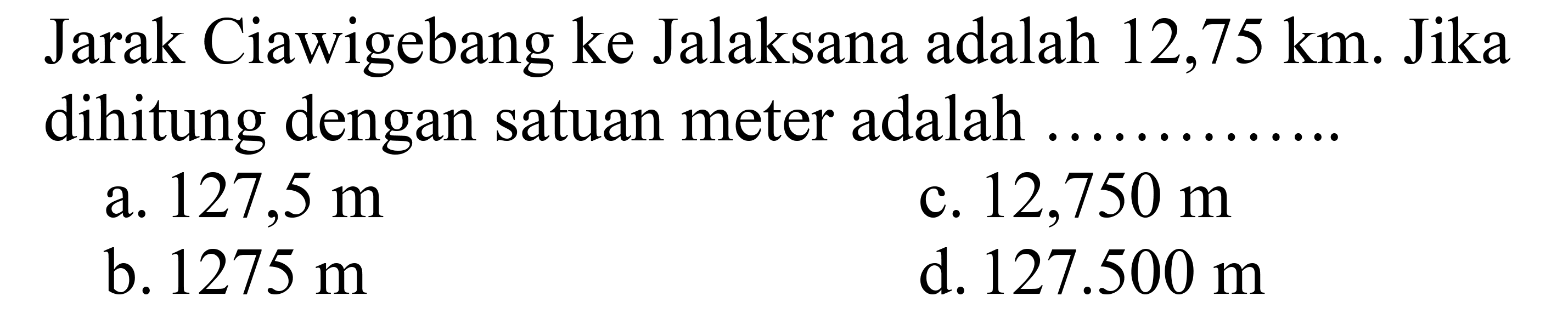 Jarak Ciawigebang ke Jalaksana adalah 12,75 km. Jika dihitung dengan satuan meter adalah ....