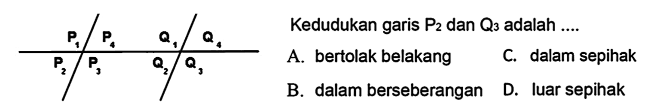  P_(1) / P_(4)  Q_(1) / Q_(4)   Kedudukan garis  P_(2)  dan  Q_(3)  adalah ....
 A. bertolak belakang        C. dalam sepihak  
 B. dalam berseberangan    D. luar sepihak 