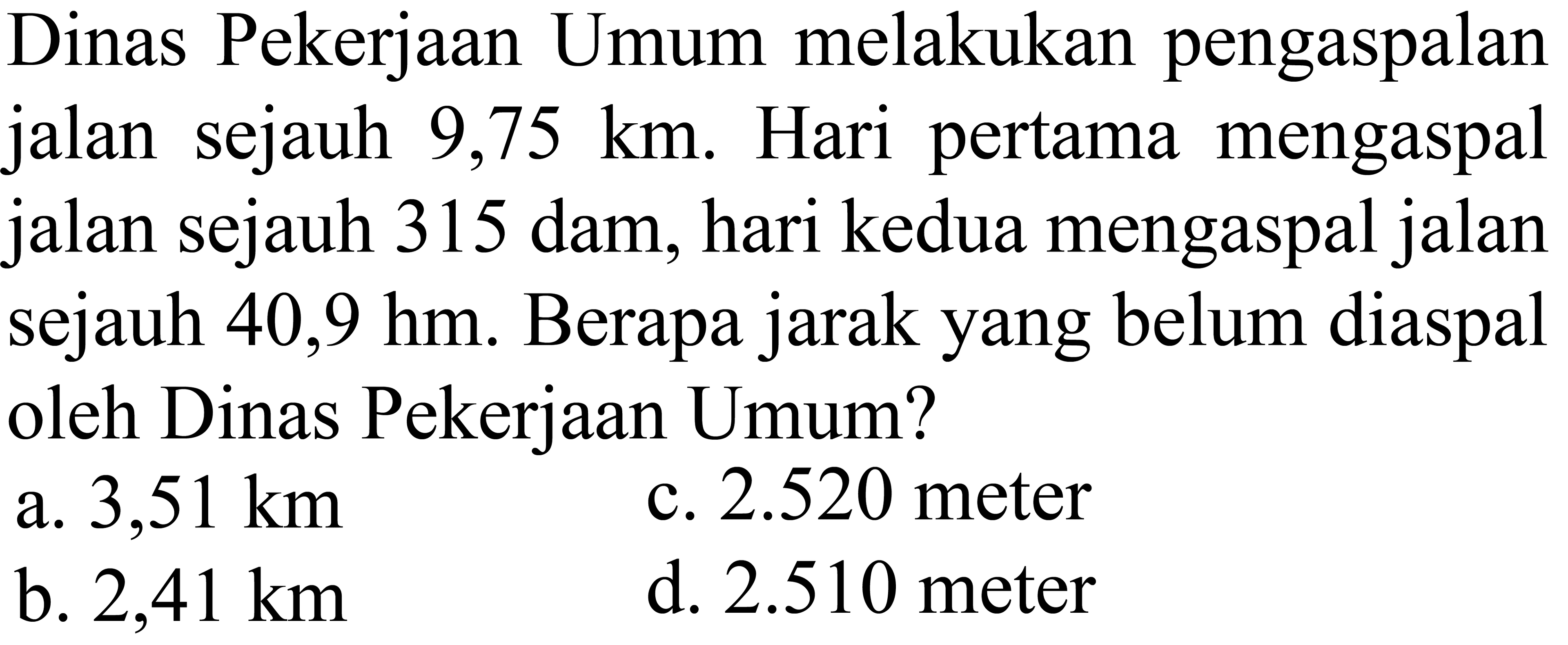 Dinas Pekerjaan Umum melakukan pengaspalan jalan sejauh 9,75 km. Hari pertama mengaspal jalan sejauh 315 dam, hari kedua mengaspal jalan sejauh 40,9 hm. Berapa jarak yang belum diaspal oleh Dinas Pekerjaan Umum?