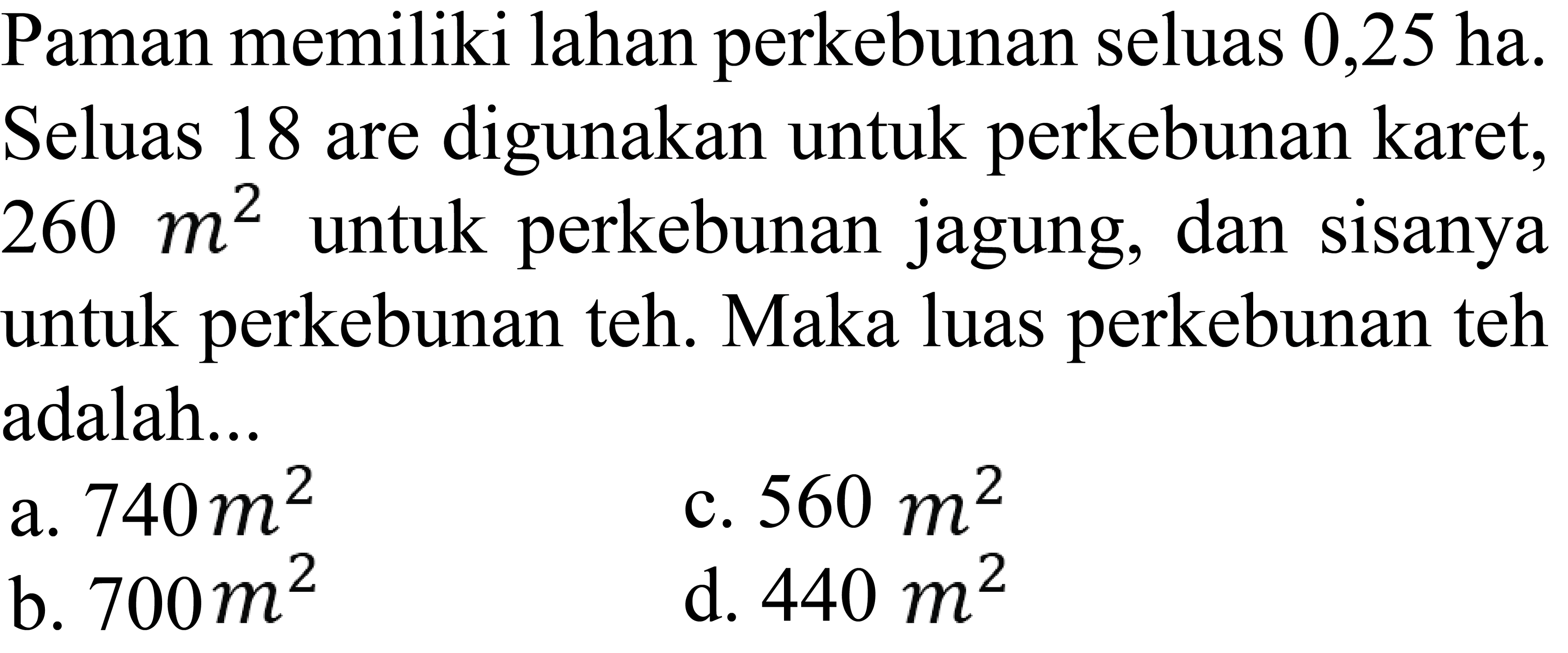 Paman memiliki lahan perkebunan seluas 0,25 ha. Seluas 18 are digunakan untuk perkebunan karet, 260 m^2 untuk perkebunan jagung, dan sisanya untuk perkebunan teh. Maka luas perkebunan teh adalah...
