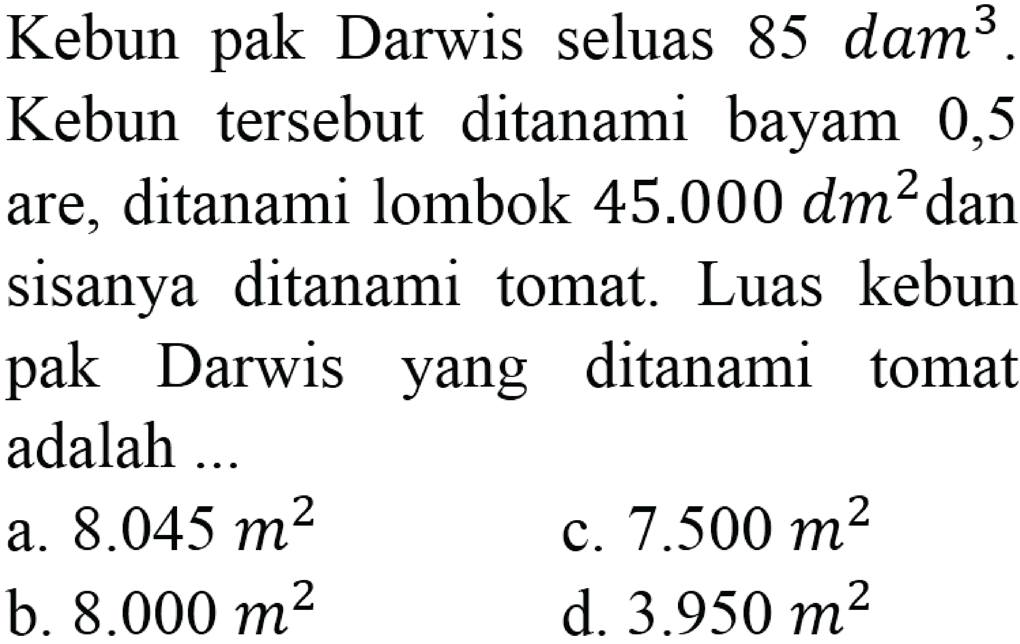 Kebun pak Darwis seluas 85 dam^3. Kebun tersebut ditanami bayam 0,5 are, ditanami lombok 45.000 dm^2 dan sisanya ditanami tomat. Luas kebun pak Darwis yang ditanami tomat adalah ...