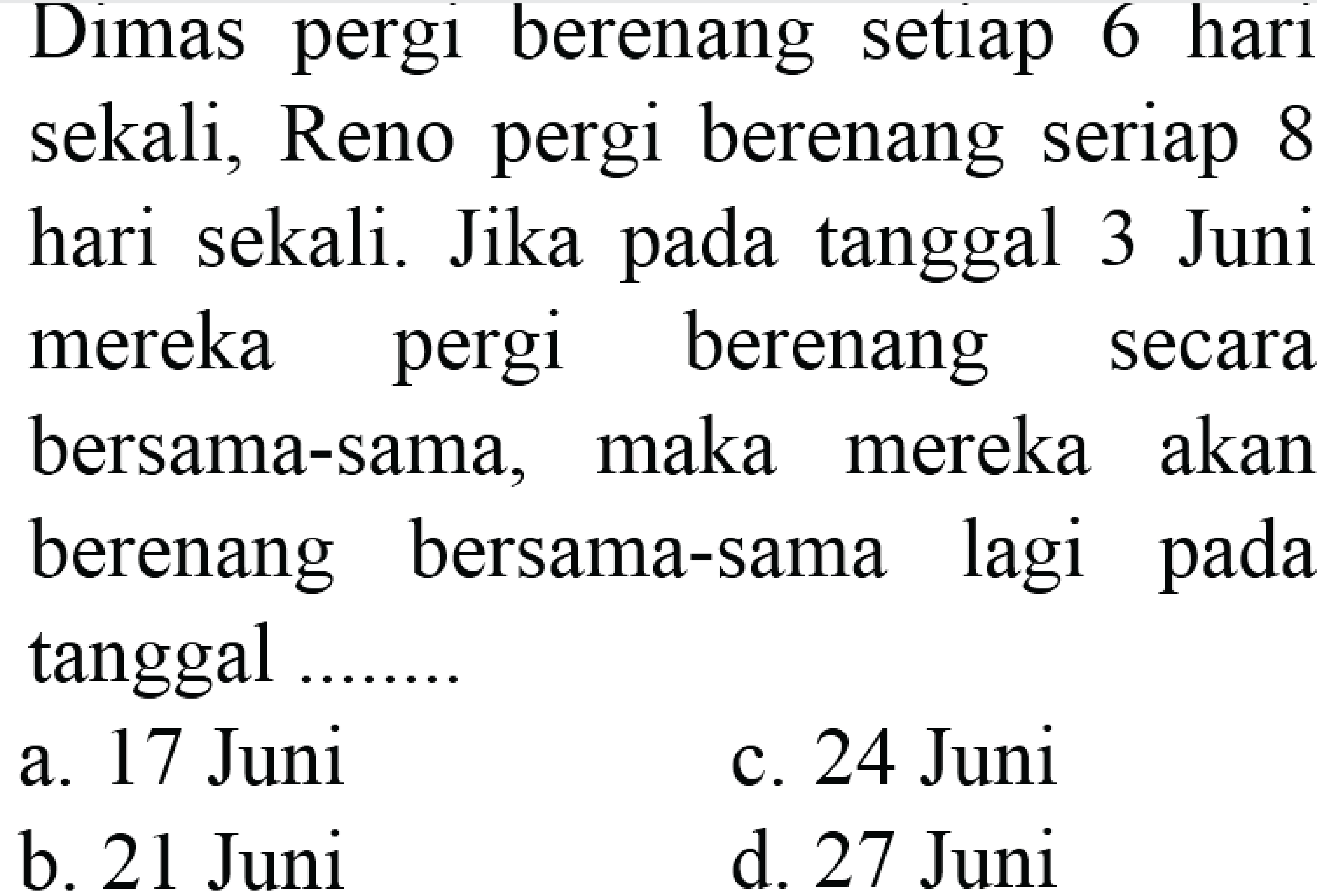 Dimas pergi berenang setiap 6 hari
sekali, Reno pergi berenang seriap 8
hari sekali. Jika pada tanggal 3 Juni
mereka pergi berenang secara
bersama-sama, maka mereka akan
berenang bersama-sama lagi pada
tanggal .......
 (ll) { a. ) 17  { Juni )   { c. ) 24  { Juni )   { b. ) 21  { Juni )   { d. ) 27  { Juni ) 