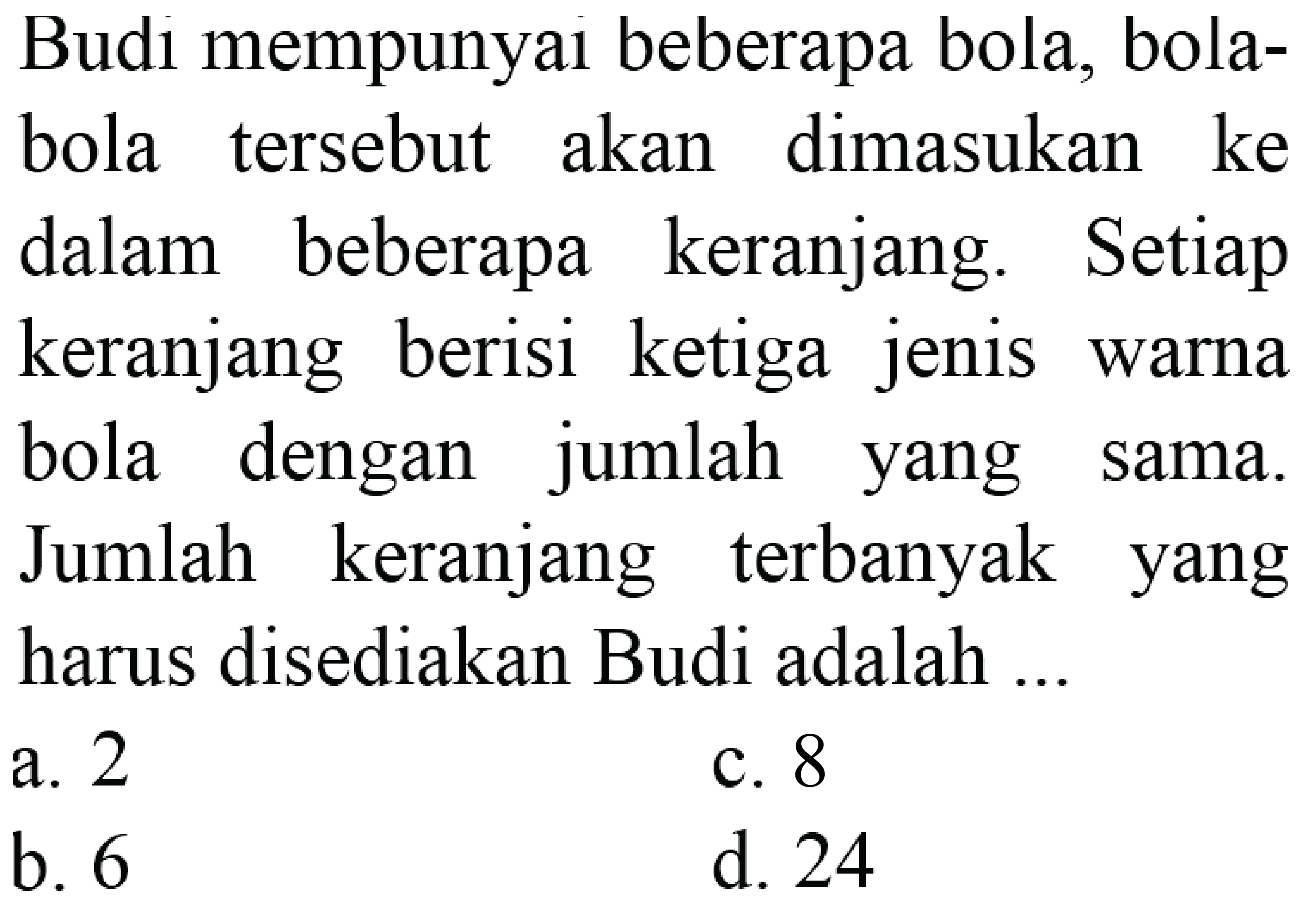 Budi mempunyai beberapa bola, bolabola tersebut akan dimasukan ke dalam beberapa keranjang. Setiap keranjang berisi ketiga jenis warna bola dengan jumlah yang sama. Jumlah keranjang terbanyak yang harus disediakan Budi adalah ...
a. 2
c. 8
b. 6
d. 24