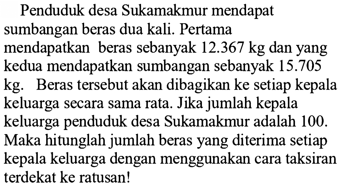 Penduduk desa Sukamakmur mendapat sumbangan beras dua kali. Pertama mendapatkan beras sebanyak 12.367 kg dan yang kedua mendapatkan sumbangan sebanyak 15.705 kg. Beras tersebut akan dibagikan ke setiap kepala keluarga secara sama rata. Jika jumlah kepala keluarga penduduk desa Sukamakmur adalah 100. Maka hitunglah jumlah beras yang diterima setiap kepala keluarga dengan menggunakan cara taksiran terdekat ke ratusan!