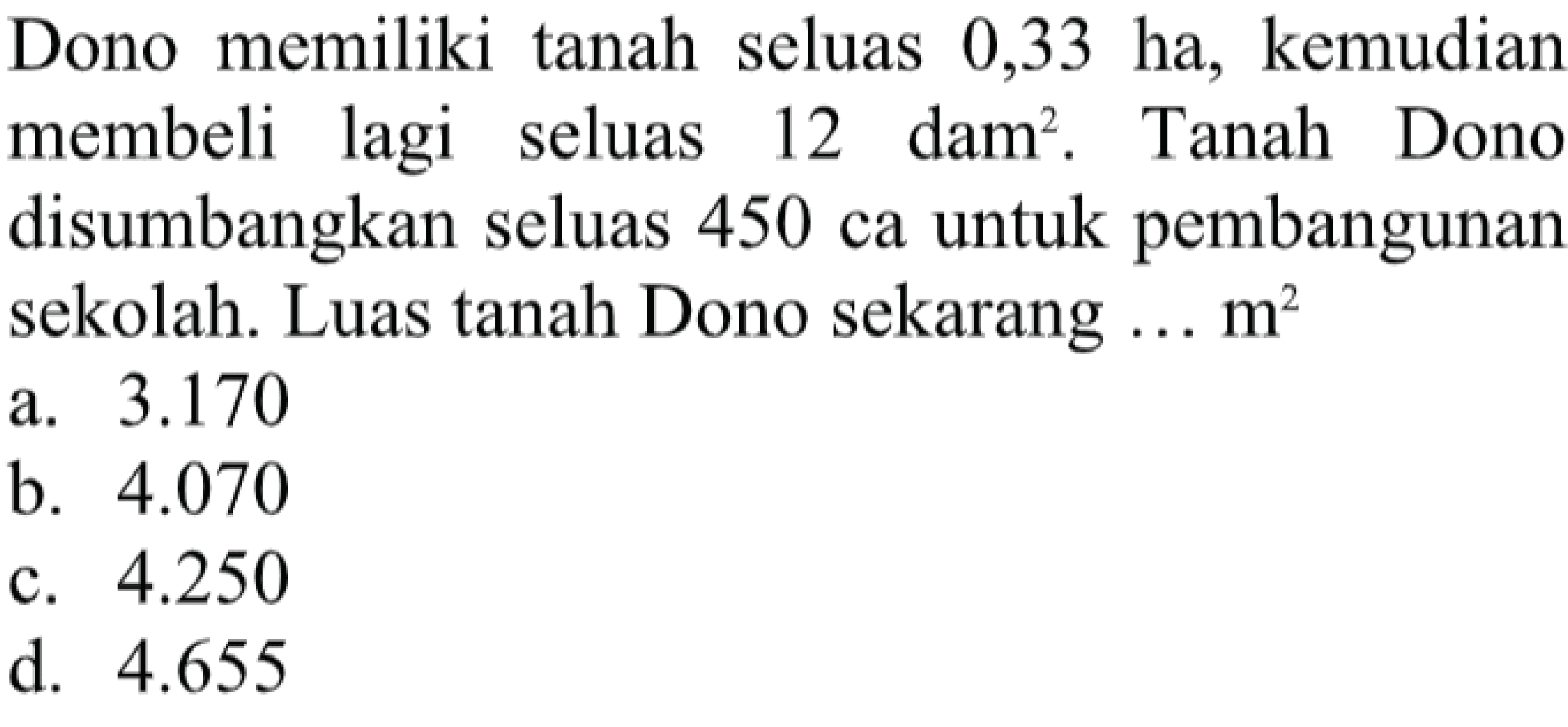 Dono memiliki tanah seluas 0,33 ha, kemudian membeli lagi seluas 12 dam^2. Tanah Dono disumbangkan seluas 450 ca untuk pembangunan sekolah. Luas tanah Dono sekarang ... m^2 