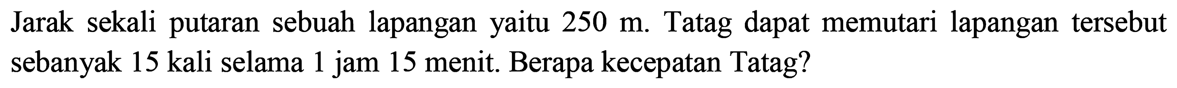 Jarak sekali putaran sebuah lapangan yaitu  250 m . Tatag dapat memutari lapangan tersebut sebanyak 15 kali selama 1 jam 15 menit. Berapa kecepatan Tatag?