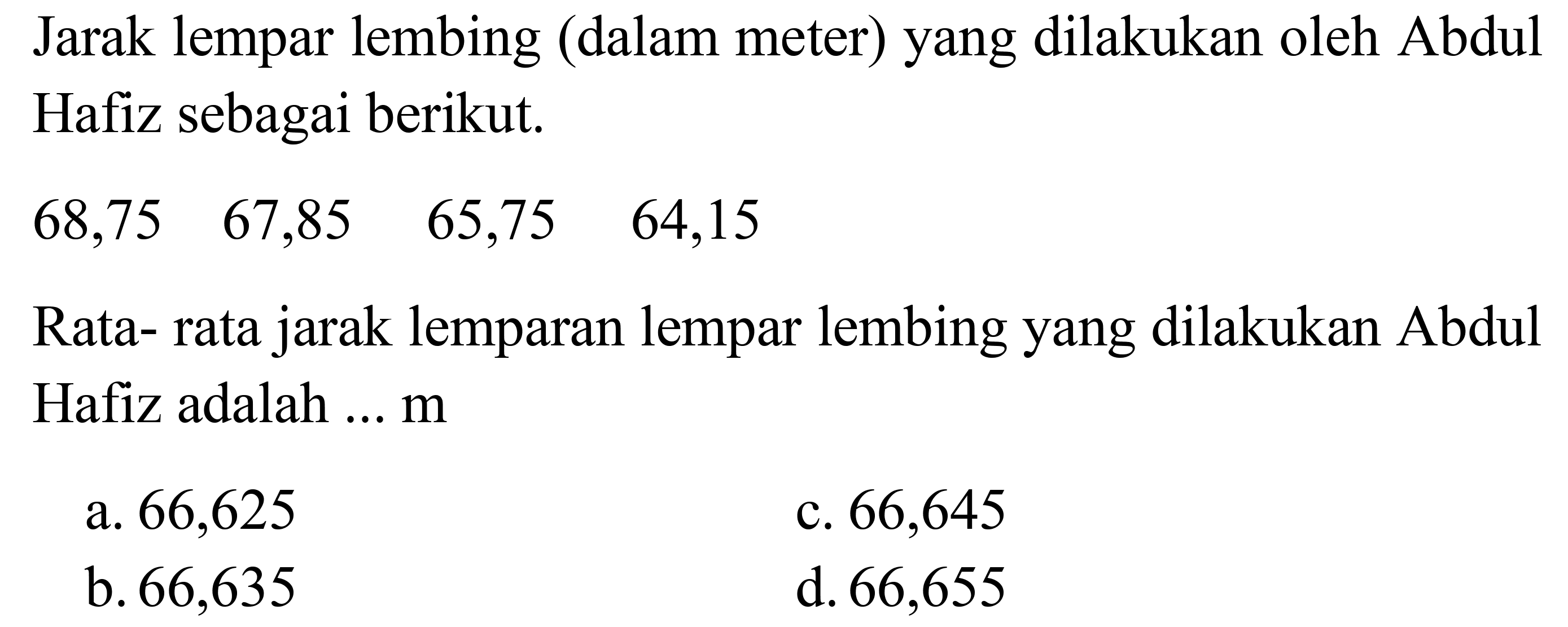 Jarak lempar lembing (dalam meter) yang dilakukan oleh Abdul Hafiz sebagai berikut. 
68,75 67,85 65,75 64,15 
Rata-rata jarak lemparan lempar lembing yang dilakukan Abdul Hafiz adalah ... m