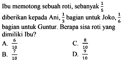 Ibu memotong sebuah roti, sebanyak  (1)/(5)  diberikan kepada Ani,  (1)/(3)  bagian untuk Joko,  (1)/(6)  bagian untuk Guntur. Berapa sisa roti yang dimiliki Ibu?
A.  (6)/(10) 
C.  (8)/(10) 
B.  (7)/(10) 
D.  (9)/(10) 