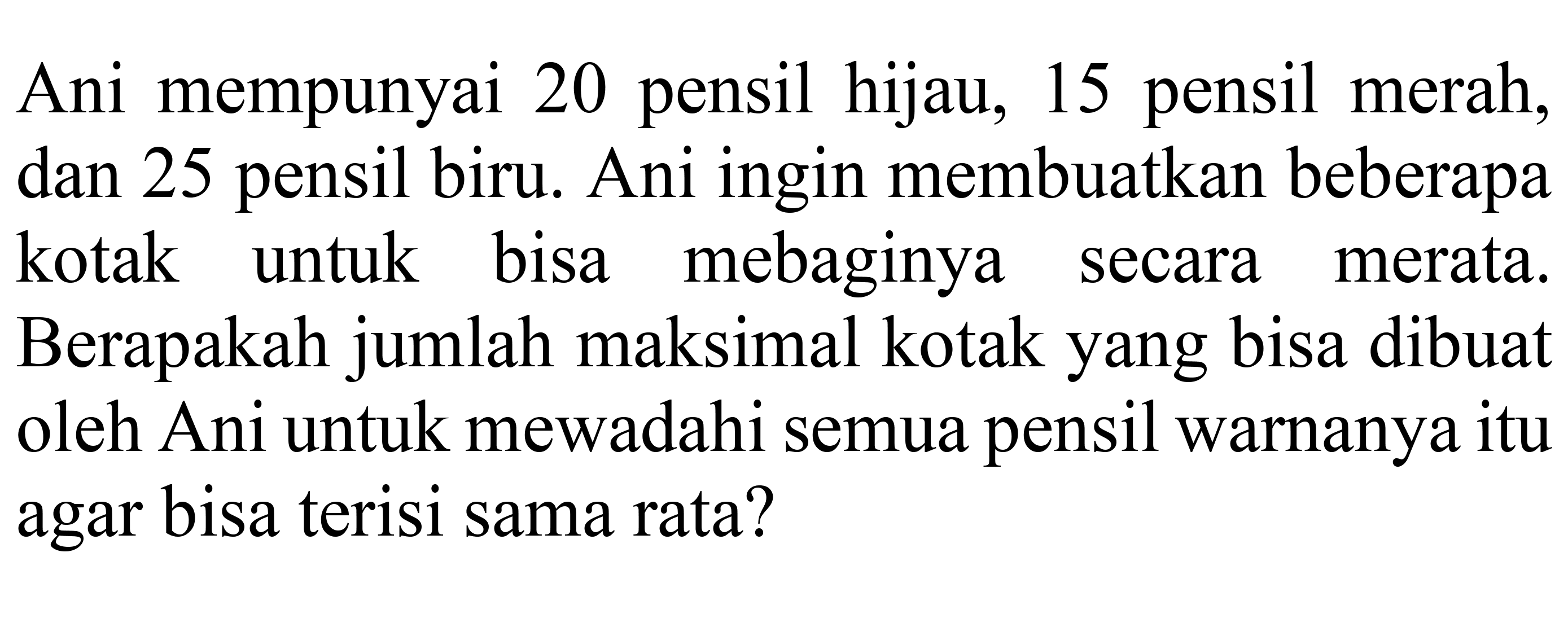 Ani mempunyai 20 pensil hijau, 15 pensil merah, dan 25 pensil biru. Ani ingin membuatkan beberapa kotak untuk bisa mebaginya secara merata. Berapakah jumlah maksimal kotak yang bisa dibuat oleh Ani untuk mewadahi semua pensil warnanya itu agar bisa terisi sama rata?