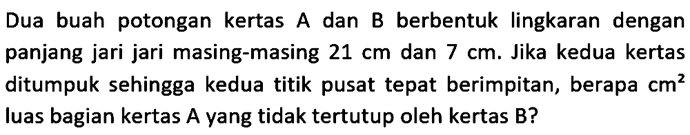 Dua buah potongan kertas A dan B berbentuk lingkaran dengan panjang jari jari masing-masing  21 cm  dan  7 cm . Jika kedua kertas ditumpuk sehingga kedua titik pusat tepat berimpitan, berapa  cm^2  luas bagian kertas  A  yang tidak tertutup oleh kertas  B  ?