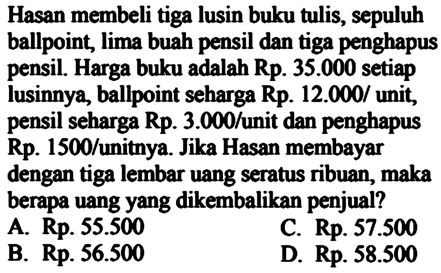 Hasan membeli tiga lusin buku tulis, sepuluh ballpoint, lima buah pensil dan tiga penghapus pensil. Harga buku adalah Rp.  35.000  setiap lusinnya, ballpoint seharga Rp. 12.000/ unit, pensil seharga  (Rp) .  3.000/unit dan penghapus Rp. 1500/unitnya. Jika Hasan membayar dengan tiga lembar uang seratus ribuan, maka berapa uang yang dikembalikan penjual?
A. Rp.  55.500 
c. Rp.  57.500 
B. Rp.  56.500 
D. Rp.  58.500 