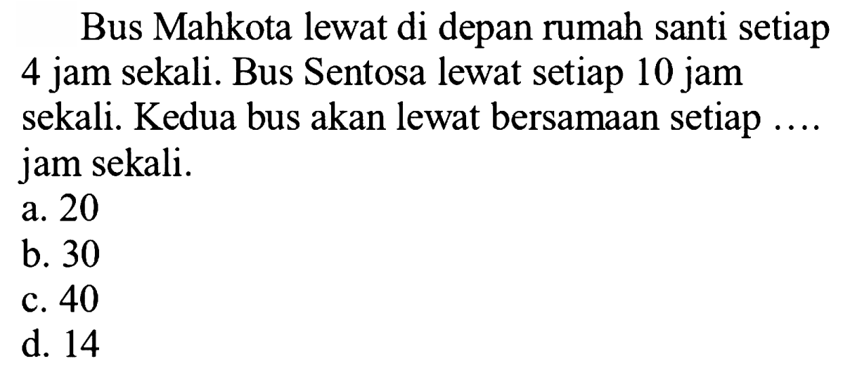 Bus Mahkota lewat di depan rumah santi setiap 4 jam sekali. Bus Sentosa lewat setiap 10 jam sekali. Kedua bus akan lewat bersamaan setiap .... jam sekali.
a. 20
b. 30
c. 40
d. 14