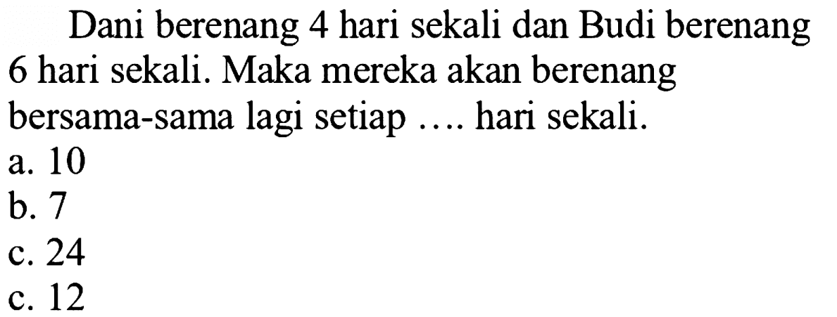 Dani berenang 4 hari sekali dan Budi berenang 6 hari sekali. Maka mereka akan berenang bersama-sama lagi setiap .... hari sekali.
a. 10
b. 7
c. 24
c. 12