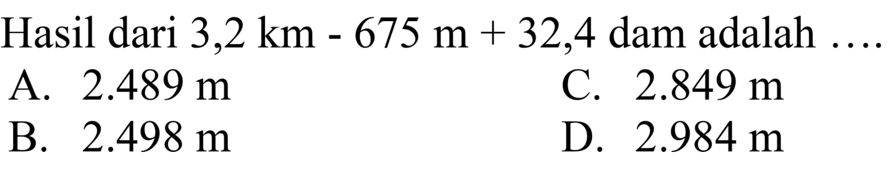 Hasil dari  3,2 ~km-675 m+32,4  dam adalah  ... 
A.  2.489 m 
C.  2.849 m 
B.  2.498 m 
D.  2.984 m 