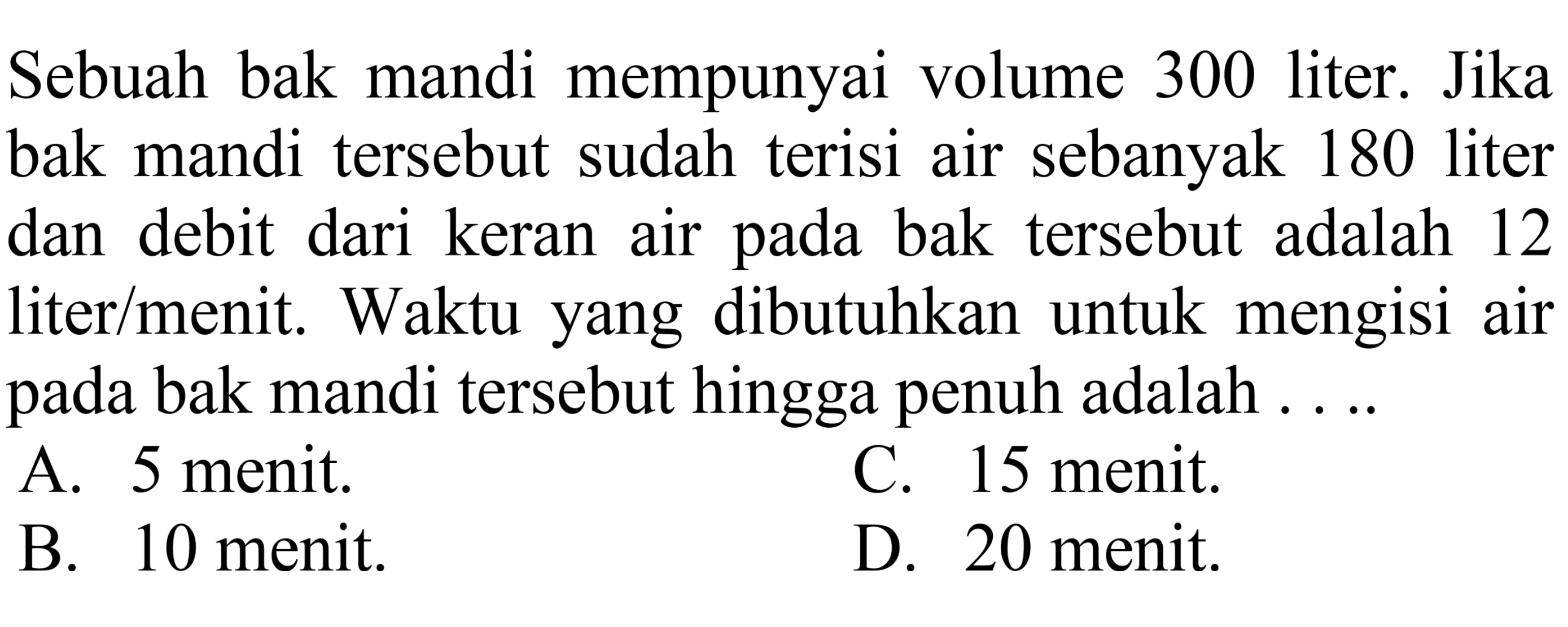 Sebuah bak mandi mempunyai volume 300 liter. Jika bak mandi tersebut sudah terisi air sebanyak 180 liter dan debit dari keran air pada bak tersebut adalah 12 liter/menit. Waktu yang dibutuhkan untuk mengisi air pada bak mandi tersebut hingga penuh adalah ....
A. 5 menit.
C. 15 menit.
B. 10 menit.
D. 20 menit.