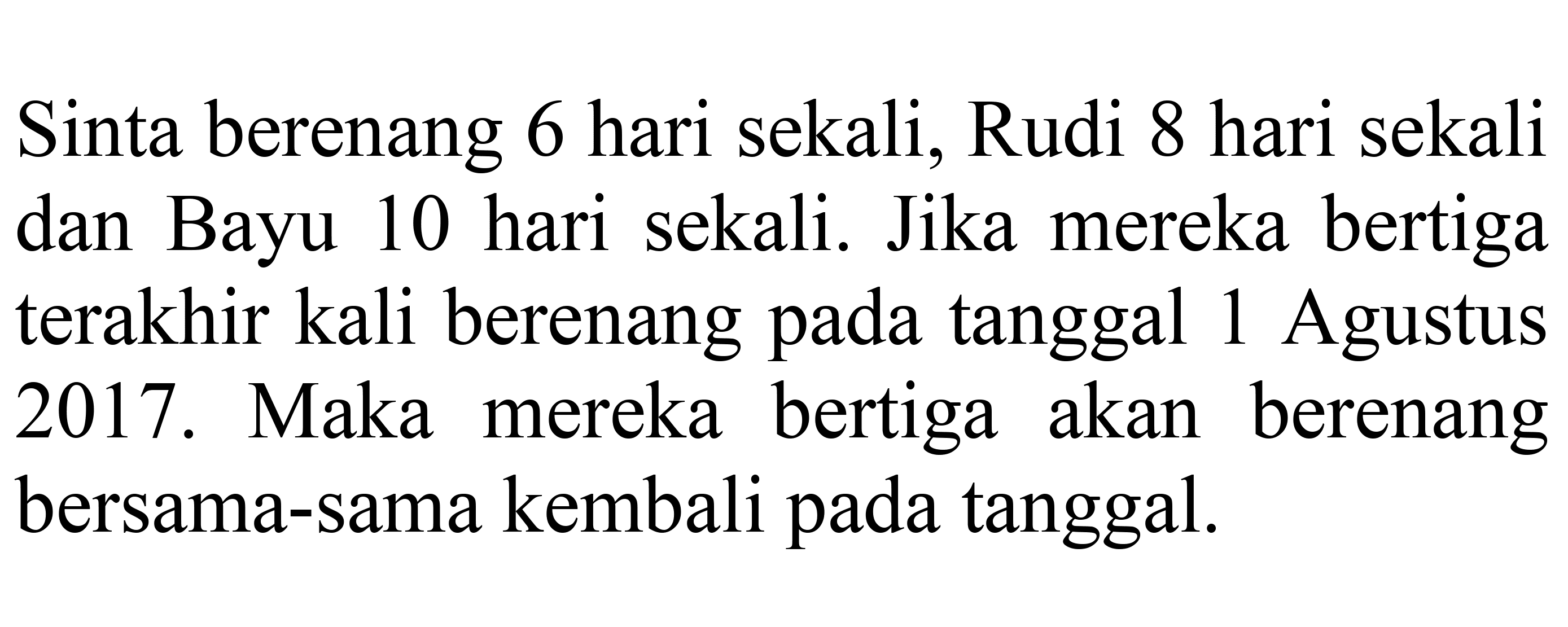 Sinta berenang 6 hari sekali, Rudi 8 hari sekali dan Bayu 10 hari sekali. Jika mereka bertiga terakhir kali berenang pada tanggal 1 Agustus 2017. Maka mereka bertiga akan berenang bersama-sama kembali pada tanggal.