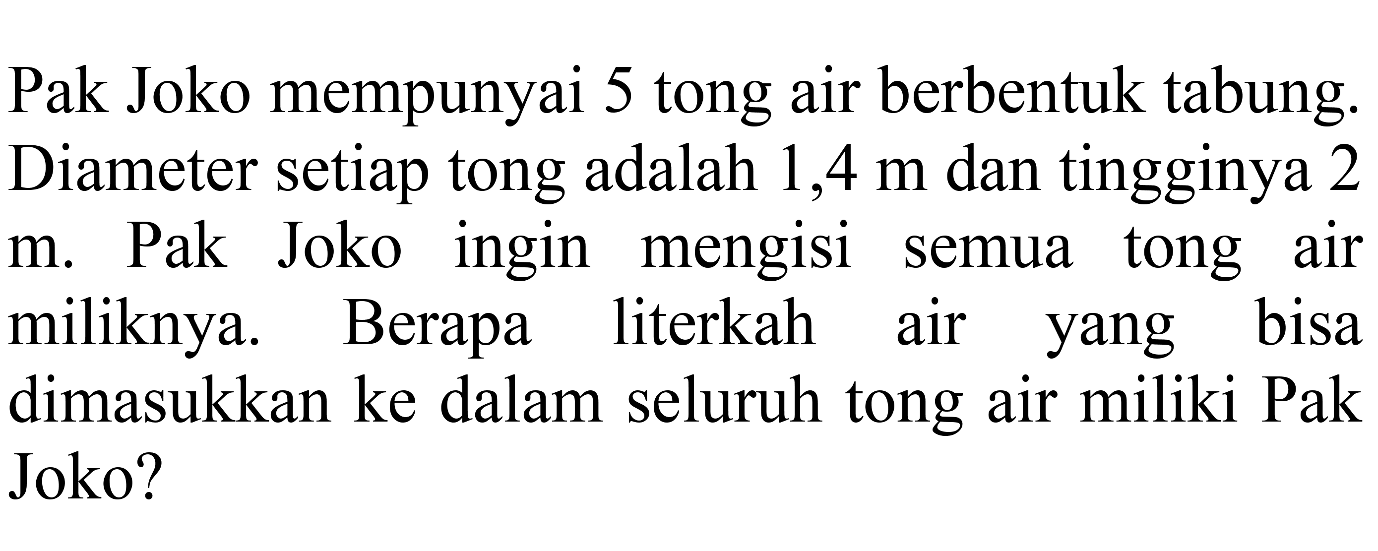 Pak Joko mempunyai 5 tong air berbentuk tabung. Diameter setiap tong adalah 1,4  m  dan tingginya 2 m. Pak Joko ingin mengisi semua tong air miliknya. Berapa literkah air yang bisa dimasukkan ke dalam seluruh tong air miliki Pak Joko?