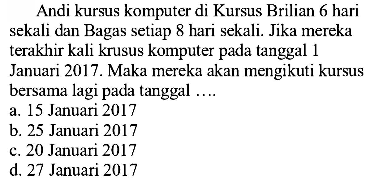 Andi kursus komputer di Kursus Brilian 6 hari sekali dan Bagas setiap 8 hari sekali. Jika mereka terakhir kali krusus komputer pada tanggal 1 Januari 2017. Maka mereka akan mengikuti kursus bersama lagi pada tanggal ....
a. 15 Januari 2017
b. 25 Januari 2017
c. 20 Januari 2017
d. 27 Januari 2017