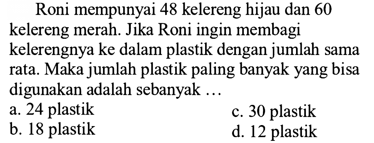 Roni mempunyai 48 kelereng hijau dan 60
kelereng merah. Jika Roni ingin membagi
kelerengnya ke dalam plastik dengan jumlah sama
rata. Maka jumlah plastik paling banyak yang bisa digunakan adalah sebanyak ...
a. 24 plastik
c. 30 plastik
b. 18 plastik
d. 12 plastik