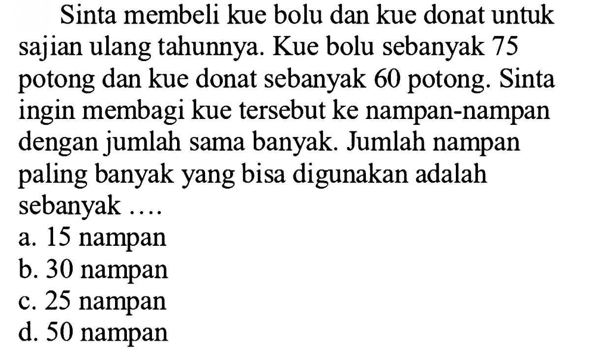 Sinta membeli kue bolu dan kue donat untuk sajian ulang tahunnya. Kue bolu sebanyak 75 potong dan kue donat sebanyak 60 potong. Sinta ingin membagi kue tersebut ke nampan-nampan dengan jumlah sama banyak. Jumlah nampan paling banyak yang bisa digunakan adalah sebanyak ....
a. 15 nampan
b. 30 nampan
c. 25 nampan
d. 50 nampan