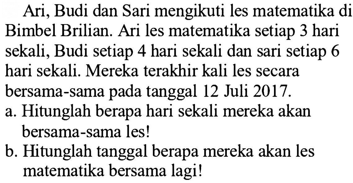 Ari, Budi dan Sari mengikuti les matematika di Bimbel Brilian. Ari les matematika setiap 3 hari sekali, Budi setiap 4 hari sekali dan sari setiap 6 hari sekali. Mereka terakhir kali les secara
bersama-sama pada tanggal 12 Juli  2017 . 
a. Hitunglah berapa hari sekali mereka akan
bersama-sama les!
b. Hitunglah tanggal berapa mereka akan les matematika bersama lagi!