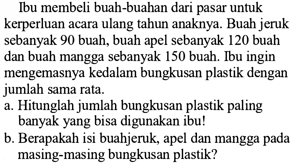 Ibu membeli buah-buahan dari pasar untuk kerperluan acara ulang tahun anaknya. Buah jeruk sebanyak 90 buah, buah apel sebanyak 120 buah dan buah mangga sebanyak 150 buah. Ibu ingin mengemasnya kedalam bungkusan plastik dengan jumlah sama rata.
a. Hitunglah jumlah bungkusan plastik paling banyak yang bisa digunakan ibu!
b. Berapakah isi buahjeruk, apel dan mangga pada masing-masing bungkusan plastik?