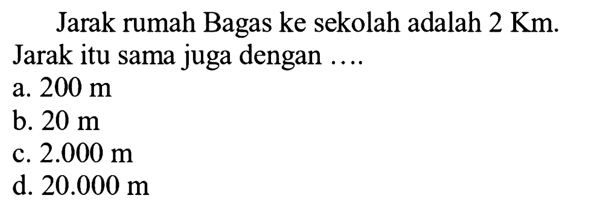 Jarak rumah Bagas ke sekolah adalah  2 Km . Jarak itu sama juga dengan ....
a.  200 m 
b.  20 m 
c.  2.000 m 
d.  20.000 m 