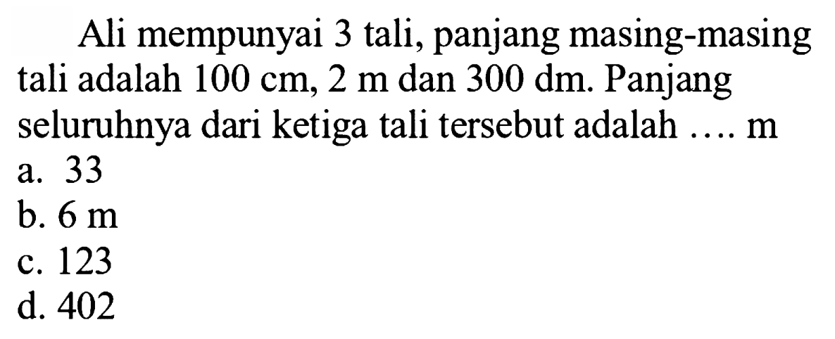 Ali mempunyai 3 tali, panjang masing-masing tali adalah  100 cm, 2 m  dan  300 dm . Panjang seluruhnya dari ketiga tali tersebut adalah .... m
a. 33
b.  6 m 
c. 123
d. 402