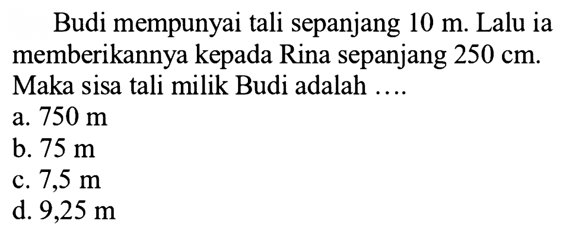 Budi mempunyai tali sepanjang  10 m . Lalu ia memberikannya kepada Rina sepanjang  250 cm . Maka sisa tali milik Budi adalah ....
a.  750 m 
b.  75 m 
c.  7,5 m 
d.  9,25 m 