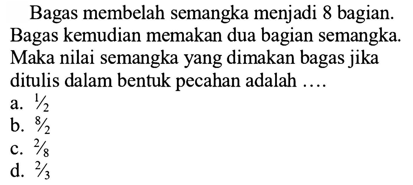 Bagas membelah semangka menjadi 8 bagian. Bagas kemudian memakan dua bagian semangka. Maka nilai semangka yang dimakan bagas jika ditulis dalam bentuk pecahan adalah  ... . 
a.  1 / 2 
b.  8 / 2 
c.  2 / 8 
d.  2 / 3 