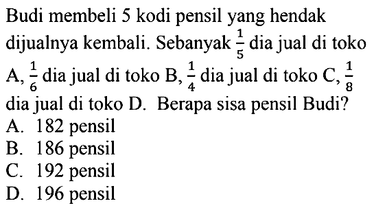 Budi membeli 5 kodi pensil yang hendak dijualnya kembali. Sebanyak 1/5 dia jual di toko A, 1/6 dia jual di toko B, 1/4 dia jual di toko C, 1/8 dia jual di toko D. Berapa sisa pensil Budi?