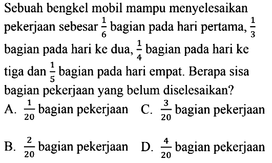 Sebuah bengkel mobil mampu menyelesaikan pekerjaan sebesar 1/6 bagian pada hari pertama,  1/3 bagian pada hari ke dua,  1/4 bagian pada hari ke tiga dan 1/5 bagian pada hari empat. Berapa sisa bagian pekerjaan yang belum diselesaikan?
A.  1/20 bagian pekerjaan
C.  3/20  bagian pekerjaan
B.  2/20  bagian pekerjaan
D.  4/20  bagian pekerjaan